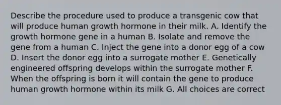 Describe the procedure used to produce a transgenic cow that will produce human growth hormone in their milk. A. Identify the growth hormone gene in a human B. Isolate and remove the gene from a human C. Inject the gene into a donor egg of a cow D. Insert the donor egg into a surrogate mother E. Genetically engineered offspring develops within the surrogate mother F. When the offspring is born it will contain the gene to produce human growth hormone within its milk G. All choices are correct