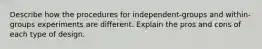 Describe how the procedures for independent-groups and within-groups experiments are different. Explain the pros and cons of each type of design.