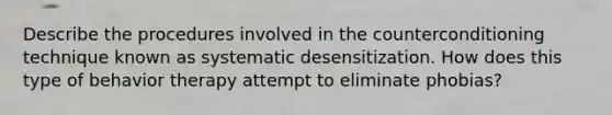 Describe the procedures involved in the counterconditioning technique known as systematic desensitization. How does this type of behavior therapy attempt to eliminate phobias?