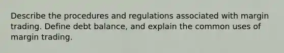 Describe the procedures and regulations associated with margin trading. Define debt balance, and explain the common uses of margin trading.