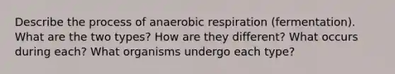 Describe the process of anaerobic respiration (fermentation). What are the two types? How are they different? What occurs during each? What organisms undergo each type?