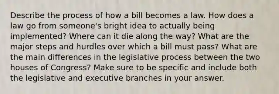 Describe the process of how a bill becomes a law. How does a law go from someone's bright idea to actually being implemented? Where can it die along the way? What are the major steps and hurdles over which a bill must pass? What are the main differences in the legislative process between the two houses of Congress? Make sure to be specific and include both the legislative and executive branches in your answer.