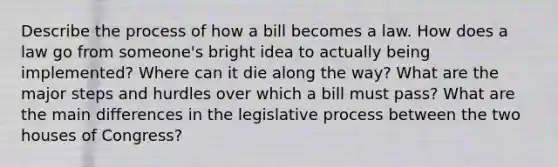 Describe the process of how a bill becomes a law. How does a law go from someone's bright idea to actually being implemented? Where can it die along the way? What are the major steps and hurdles over which a bill must pass? What are the main differences in the legislative process between the two houses of Congress?