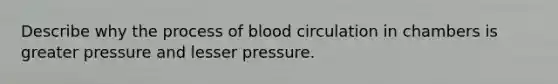 Describe why the process of blood circulation in chambers is greater pressure and lesser pressure.