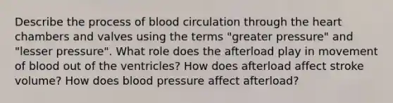 Describe the process of blood circulation through the heart chambers and valves using the terms "greater pressure" and "lesser pressure". What role does the afterload play in movement of blood out of the ventricles? How does afterload affect stroke volume? How does blood pressure affect afterload?