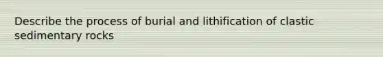 Describe the process of burial and lithification of clastic sedimentary rocks