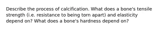 Describe the process of calcification. What does a bone's tensile strength (i.e. resistance to being torn apart) and elasticity depend on? What does a bone's hardness depend on?