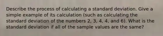 Describe the process of calculating a standard deviation. Give a simple example of its calculation​ (such as calculating the standard deviation of the numbers​ 2, 3,​ 4, 4, and​ 6). What is the standard deviation if all of the sample values are the​ same?