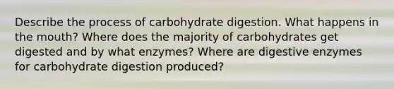 Describe the process of carbohydrate digestion. What happens in the mouth? Where does the majority of carbohydrates get digested and by what enzymes? Where are digestive enzymes for carbohydrate digestion produced?