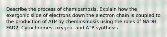 Describe the process of chemiosmosis. Explain how the exergonic slide of electrons down the electron chain is coupled to the production of ATP by chemiosmosis using the roles of NADH, FAD2, Cytochromes, oxygen, and <a href='https://www.questionai.com/knowledge/kx3XpCJrFz-atp-synthesis' class='anchor-knowledge'>atp synthesis</a>