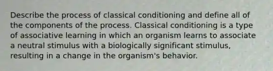 Describe the process of classical conditioning and define all of the components of the process. Classical conditioning is a type of associative learning in which an organism learns to associate a neutral stimulus with a biologically significant stimulus, resulting in a change in the organism's behavior.