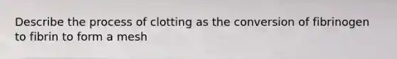 Describe the process of clotting as the conversion of fibrinogen to fibrin to form a mesh