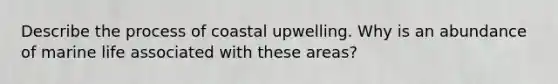 Describe the process of coastal upwelling. Why is an abundance of marine life associated with these areas?