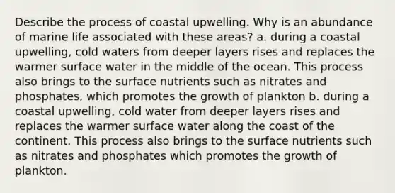 Describe the process of coastal upwelling. Why is an abundance of marine life associated with these areas? a. during a coastal upwelling, cold waters from deeper layers rises and replaces the warmer surface water in the middle of the ocean. This process also brings to the surface nutrients such as nitrates and phosphates, which promotes the growth of plankton b. during a coastal upwelling, cold water from deeper layers rises and replaces the warmer surface water along the coast of the continent. This process also brings to the surface nutrients such as nitrates and phosphates which promotes the growth of plankton.