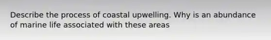 Describe the process of coastal upwelling. Why is an abundance of marine life associated with these areas