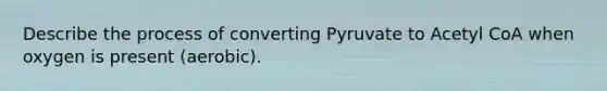 Describe the process of converting Pyruvate to Acetyl CoA when oxygen is present (aerobic).