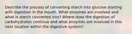 Describe the process of converting starch into glucose starting with digestion in the mouth. What enzymes are involved and what is starch converted into? Where does the digestion of carbohydrates continue and what enzymes are involved in this next location within the digestive system?