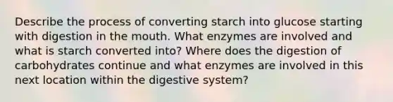 Describe the process of converting starch into glucose starting with digestion in the mouth. What enzymes are involved and what is starch converted into? Where does the digestion of carbohydrates continue and what enzymes are involved in this next location within the digestive system?