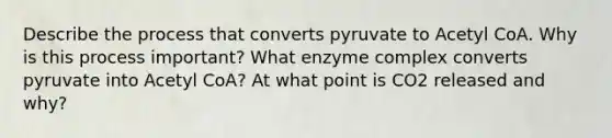 Describe the process that converts pyruvate to Acetyl CoA. Why is this process important? What enzyme complex converts pyruvate into Acetyl CoA? At what point is CO2 released and why?