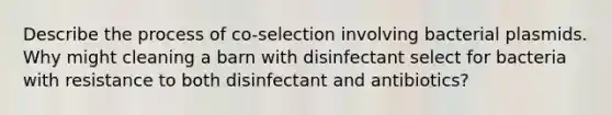 Describe the process of co-selection involving bacterial plasmids. Why might cleaning a barn with disinfectant select for bacteria with resistance to both disinfectant and antibiotics?