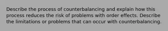 Describe the process of counterbalancing and explain how this process reduces the risk of problems with order effects. Describe the limitations or problems that can occur with counterbalancing.