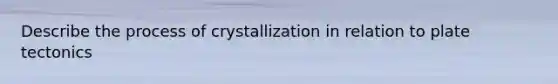 Describe the process of crystallization in relation to plate tectonics