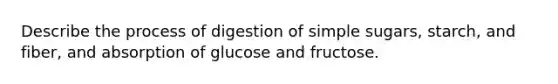 Describe the process of digestion of simple sugars, starch, and fiber, and absorption of glucose and fructose.