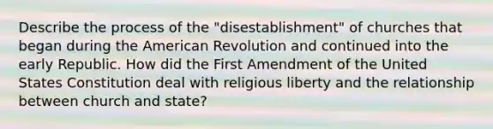 Describe the process of the "disestablishment" of churches that began during the American Revolution and continued into the early Republic. How did the First Amendment of the United States Constitution deal with religious liberty and the relationship between church and state?