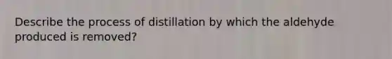 Describe the process of distillation by which the aldehyde produced is removed?