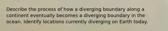 Describe the process of how a diverging boundary along a continent eventually becomes a diverging boundary in the ocean. Identify locations currently diverging on Earth today.