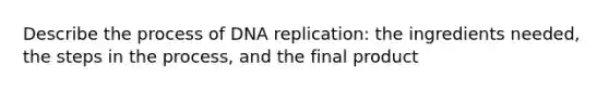 Describe the process of DNA replication: the ingredients needed, the steps in the process, and the final product