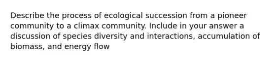 Describe the process of ecological succession from a pioneer community to a climax community. Include in your answer a discussion of species diversity and interactions, accumulation of biomass, and energy flow