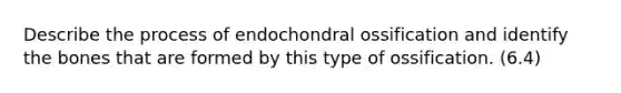 Describe the process of endochondral ossification and identify the bones that are formed by this type of ossification. (6.4)