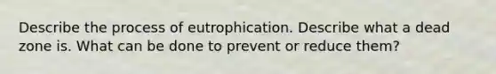 Describe the process of eutrophication. Describe what a dead zone is. What can be done to prevent or reduce them?