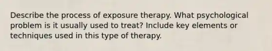 Describe the process of exposure therapy. What psychological problem is it usually used to treat? Include key elements or techniques used in this type of therapy.