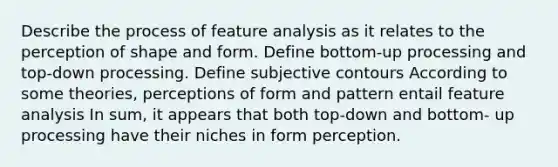 Describe the process of feature analysis as it relates to the perception of shape and form. Define bottom-up processing and top-down processing. Define subjective contours According to some theories, perceptions of form and pattern entail feature analysis In sum, it appears that both top-down and bottom- up processing have their niches in form perception.