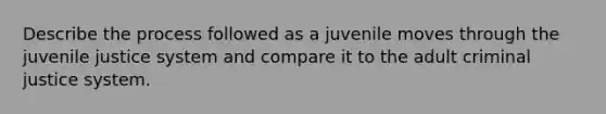 Describe the process followed as a juvenile moves through the juvenile justice system and compare it to the adult criminal justice system.