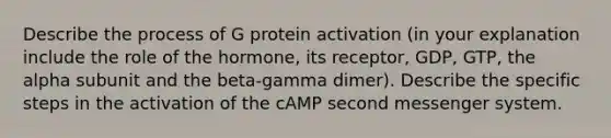 Describe the process of G protein activation (in your explanation include the role of the hormone, its receptor, GDP, GTP, the alpha subunit and the beta-gamma dimer). Describe the specific steps in the activation of the cAMP second messenger system.