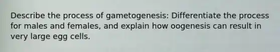 Describe the process of gametogenesis: Differentiate the process for males and females, and explain how oogenesis can result in very large egg cells.