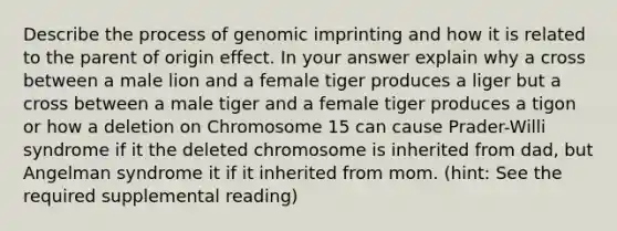 Describe the process of genomic imprinting and how it is related to the parent of origin effect. In your answer explain why a cross between a male lion and a female tiger produces a liger but a cross between a male tiger and a female tiger produces a tigon or how a deletion on Chromosome 15 can cause Prader-Willi syndrome if it the deleted chromosome is inherited from dad, but Angelman syndrome it if it inherited from mom. (hint: See the required supplemental reading)