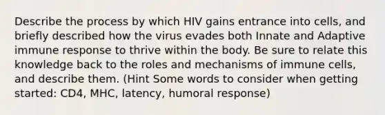 Describe the process by which HIV gains entrance into cells, and briefly described how the virus evades both Innate and Adaptive immune response to thrive within the body. Be sure to relate this knowledge back to the roles and mechanisms of immune cells, and describe them. (Hint Some words to consider when getting started: CD4, MHC, latency, humoral response)