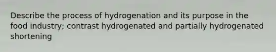 Describe the process of hydrogenation and its purpose in the food industry; contrast hydrogenated and partially hydrogenated shortening