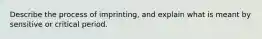 Describe the process of imprinting, and explain what is meant by sensitive or critical period.