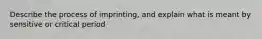 Describe the process of imprinting, and explain what is meant by sensitive or critical period