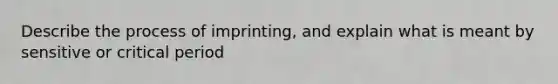 Describe the process of imprinting, and explain what is meant by sensitive or <a href='https://www.questionai.com/knowledge/kr6CQKEUVb-critical-period' class='anchor-knowledge'>critical period</a>