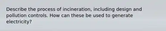 Describe the process of incineration, including design and pollution controls. How can these be used to generate electricity?