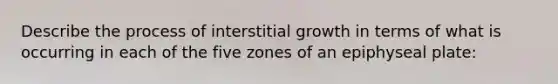 Describe the process of interstitial growth in terms of what is occurring in each of the five zones of an epiphyseal plate: