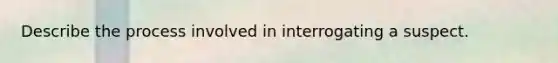 Describe the process involved in interrogating a suspect.