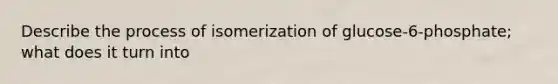 Describe the process of isomerization of glucose-6-phosphate; what does it turn into