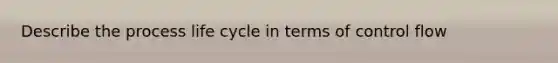 Describe the process life cycle in terms of control flow